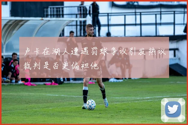 卢卡在湖人遭遇罚球争议引发热议裁判是否更偏袒他