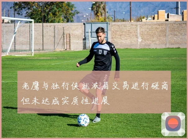 老鹰与独行侠就浓眉交易进行磋商但未达成实质性进展