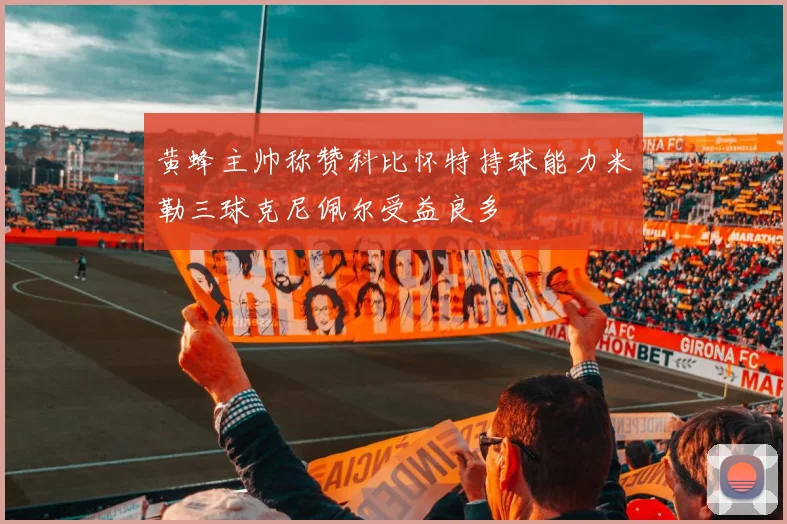 黄蜂主帅称赞科比怀特持球能力米勒三球克尼佩尔受益良多
