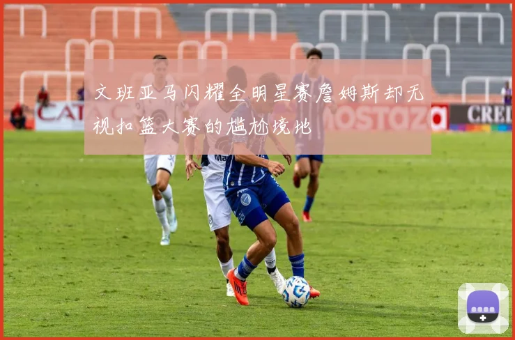 文班亚马闪耀全明星赛詹姆斯却无视扣篮大赛的尴尬境地