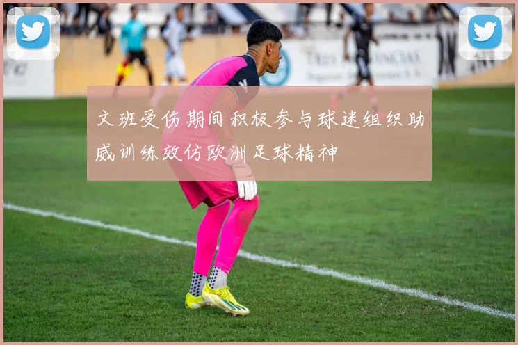 文班受伤期间积极参与球迷组织助威训练效仿欧洲足球精神