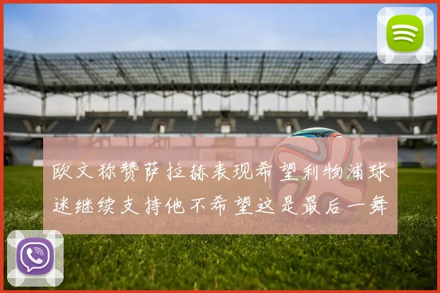 欧文称赞萨拉赫表现希望利物浦球迷继续支持他不希望这是最后一舞