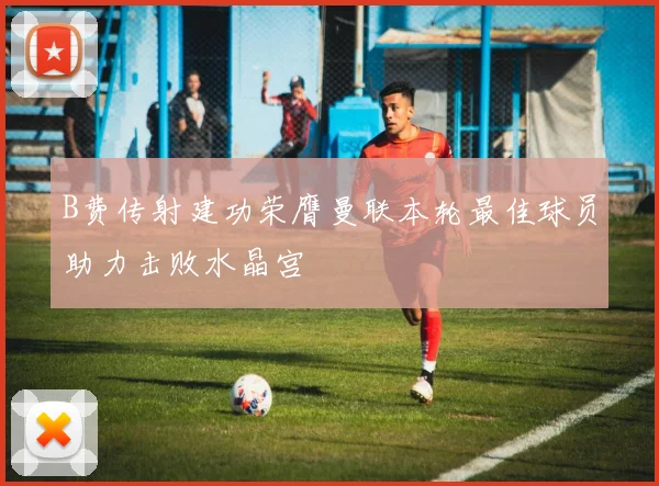 B费传射建功荣膺曼联本轮最佳球员助力击败水晶宫