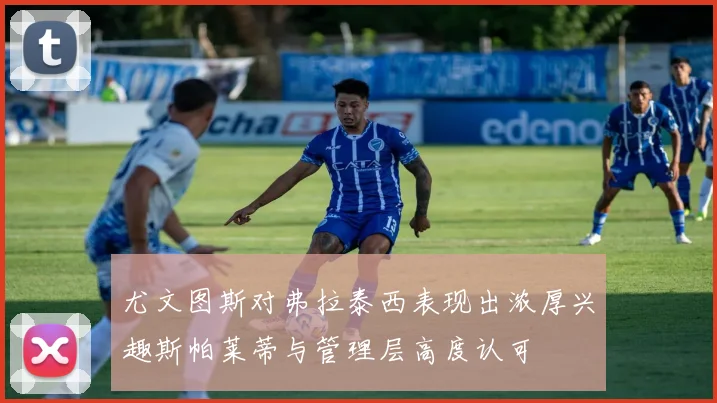 尤文图斯对弗拉泰西表现出浓厚兴趣斯帕莱蒂与管理层高度认可