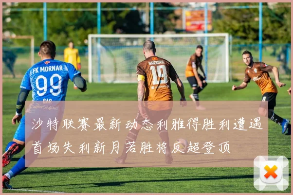 沙特联赛最新动态利雅得胜利遭遇首场失利新月若胜将反超登顶