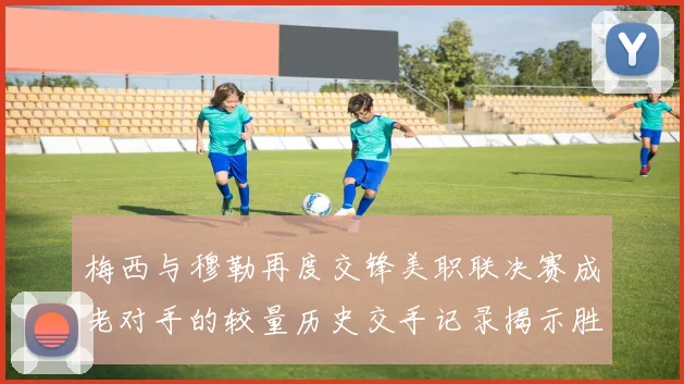梅西与穆勒再度交锋美职联决赛成老对手的较量历史交手记录揭示胜负关系