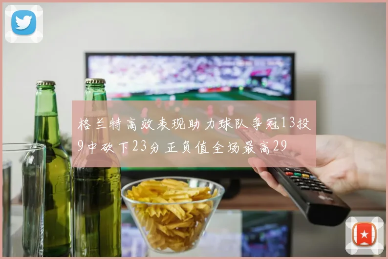 格兰特高效表现助力球队争冠13投9中砍下23分正负值全场最高29