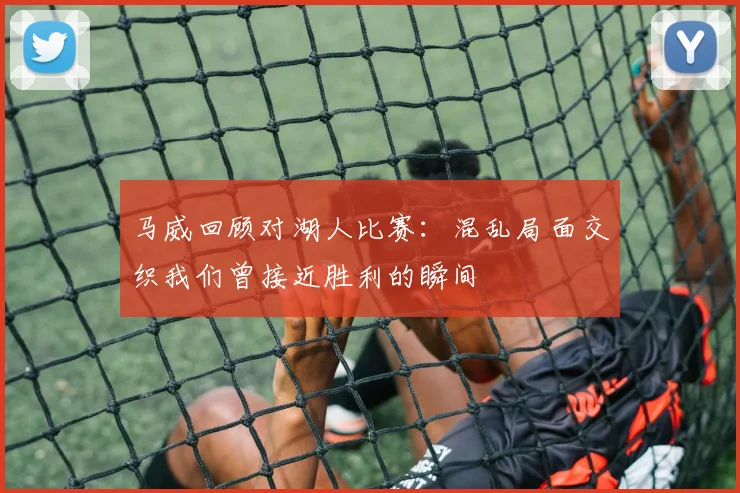 马威回顾对湖人比赛：混乱局面交织我们曾接近胜利的瞬间