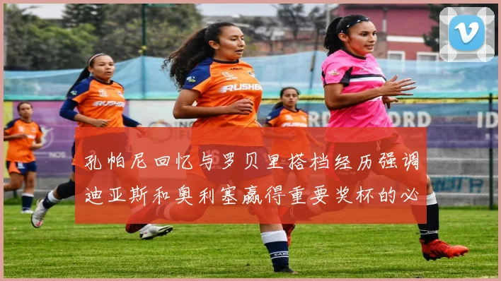 孔帕尼回忆与罗贝里搭档经历强调迪亚斯和奥利塞赢得重要奖杯的必要性