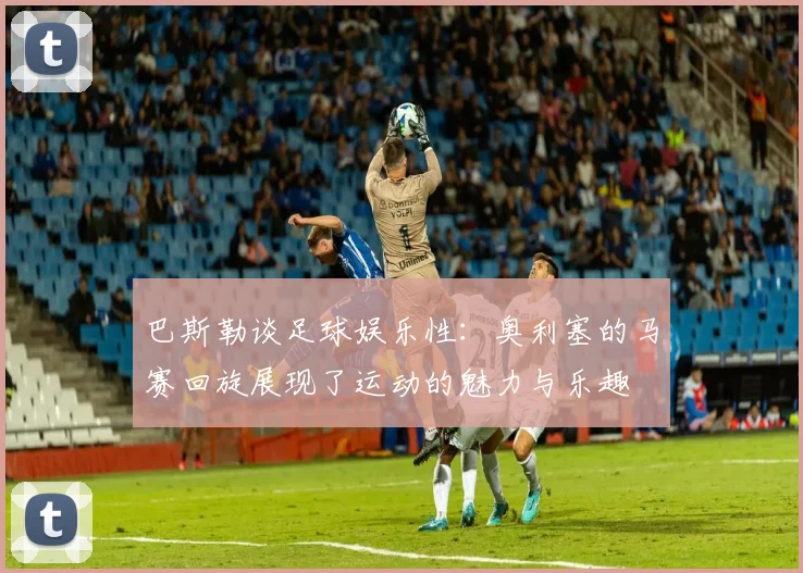 巴斯勒谈足球娱乐性：奥利塞的马赛回旋展现了运动的魅力与乐趣
