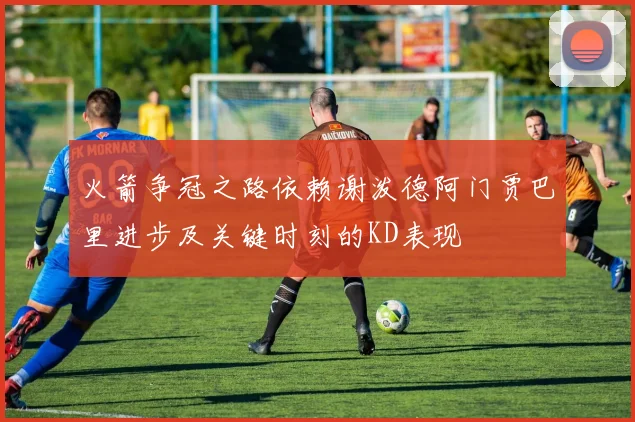 火箭争冠之路依赖谢泼德阿门贾巴里进步及关键时刻的KD表现