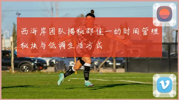 西海岸团队揭秘邵佳一的时间管理秘诀与低调生活方式