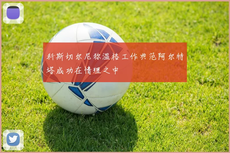 科斯切尔尼称温格工作典范阿尔特塔成功在情理之中