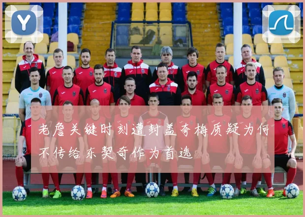 老詹关键时刻遭封盖夸梅质疑为何不传给东契奇作为首选