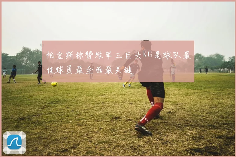 帕金斯称赞绿军三巨头KG是球队最佳球员最全面最关键